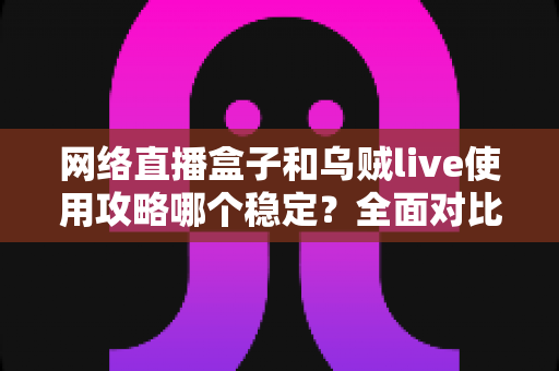 网络直播盒子和乌贼live使用攻略哪个稳定？全面对比分析与稳定性优化全指南