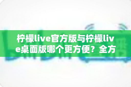 柠檬live官方版与柠檬live桌面版哪个更方便？全方位深度对比帮你选出最省心的直播使用方案