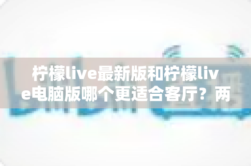 柠檬live最新版和柠檬live电脑版哪个更适合客厅?两大版本全方位对比,帮你打造理想的大屏客厅娱乐中心 柠檬live最新版和柠檬live电脑版哪个更适合客厅?两大版本全方位对比,帮你打造理想的大屏客厅娱乐中心