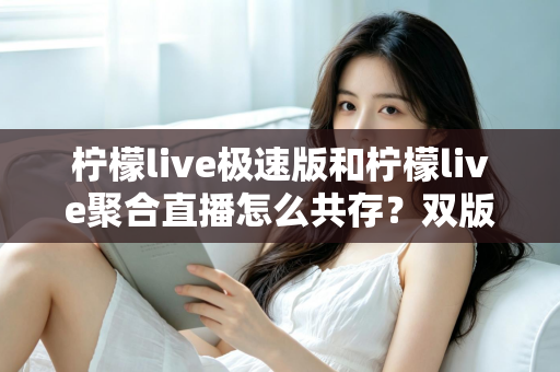 柠檬live极速版和柠檬live聚合直播怎么共存？双版本安装使用一站式全攻略