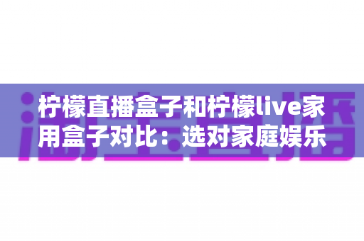 柠檬直播盒子和柠檬live家用盒子对比:选对家庭娱乐盒子,看这一篇就够了 柠檬直播盒子和柠檬live家用盒子对比:选对家庭娱乐盒子,看这一篇就够了