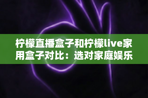 柠檬直播盒子和柠檬live家用盒子对比:选对家庭娱乐盒子,看这一篇就够了 柠檬直播盒子和柠檬live家用盒子对比:选对家庭娱乐盒子,看这一篇就够了