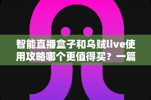 智能直播盒子和乌贼live使用攻略哪个更值得买？一篇看懂直播工具选购的深度评测与避坑指南