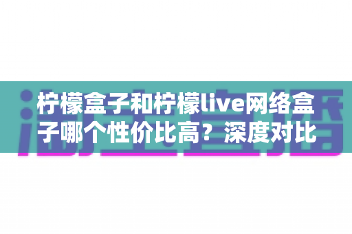 柠檬盒子和柠檬live网络盒子哪个性价比高？深度对比帮你选出最适合的电视盒子