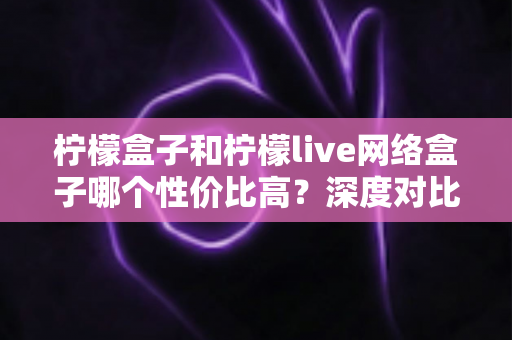 柠檬盒子和柠檬live网络盒子哪个性价比高？深度对比帮你选出最适合的电视盒子