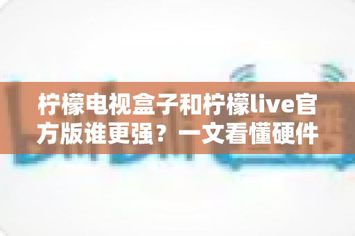 柠檬电视盒子和柠檬live官方版谁更强？一文看懂硬件与软件的终极对决，帮你选对家庭观影方案