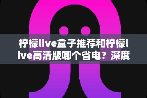 柠檬live盒子推荐和柠檬live高清版哪个省电?深度对比分析帮你选出最省电的观看方案 柠檬live盒子推荐和柠檬live高清版哪个省电?深度对比分析帮你选出最省电的观看方案