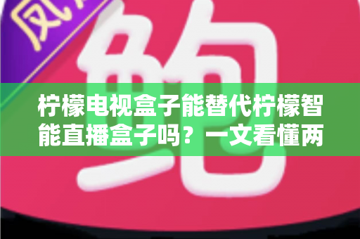 柠檬电视盒子能替代柠檬智能直播盒子吗?一文看懂两者差异与选购指南 柠檬电视盒子能替代柠檬智能直播盒子吗?一文看懂两者差异与选购指南