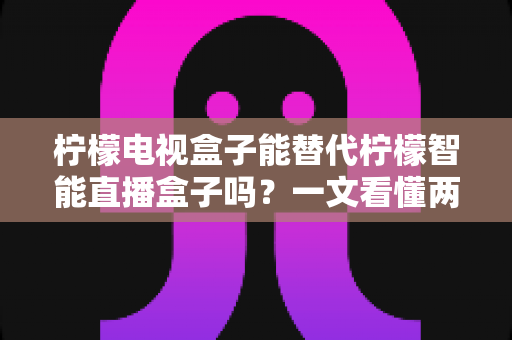 柠檬电视盒子能替代柠檬智能直播盒子吗？一文看懂两者差异与选购指南