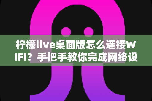 柠檬live桌面版怎么连接WIFI?手把手教你完成网络设置,直播观影不掉线 柠檬live桌面版怎么连接WIFI?手把手教你完成网络设置,直播观影不掉线