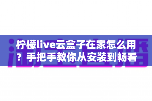 柠檬live云盒子在家怎么用？手把手教你从安装到畅看的完整家庭使用攻略