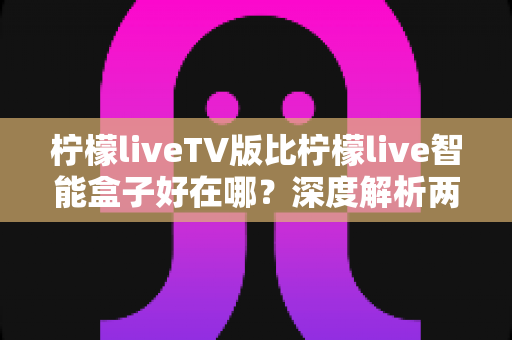 柠檬liveTV版比柠檬live智能盒子好在哪?深度解析两大版本的核心优势与选择指南 柠檬liveTV版比柠檬live智能盒子好在哪?深度解析两大版本的核心优势与选择指南