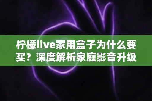 柠檬live家用盒子为什么要买？深度解析家庭影音升级的智慧之选