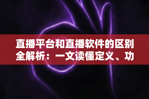 直播平台和直播软件的区别全解析：一文读懂定义、功能与选型指南，助你找到最适合的直播方案