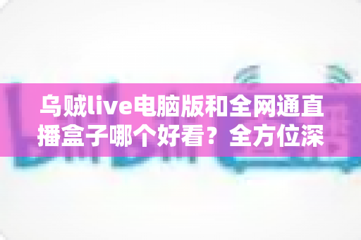 乌贼live电脑版和全网通直播盒子哪个好看？全方位深度对比评测，帮你找到最适合的直播观影方案