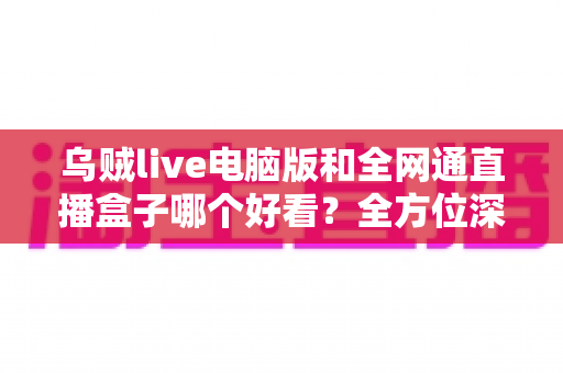 乌贼live电脑版和全网通直播盒子哪个好看？全方位深度对比评测，帮你找到最适合的直播观影方案