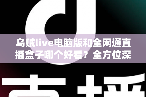 乌贼live电脑版和全网通直播盒子哪个好看？全方位深度对比评测，帮你找到最适合的直播观影方案