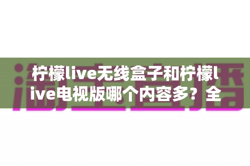 柠檬live无线盒子和柠檬live电视版哪个内容多?全面对比解析与选购指南 柠檬live无线盒子和柠檬live电视版哪个内容多?全面对比解析与选购指南