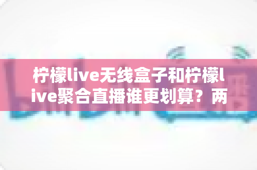 柠檬live无线盒子和柠檬live聚合直播谁更划算?两种观看方案的深度成本分析 柠檬live无线盒子和柠檬live聚合直播谁更划算?两种观看方案的深度成本分析