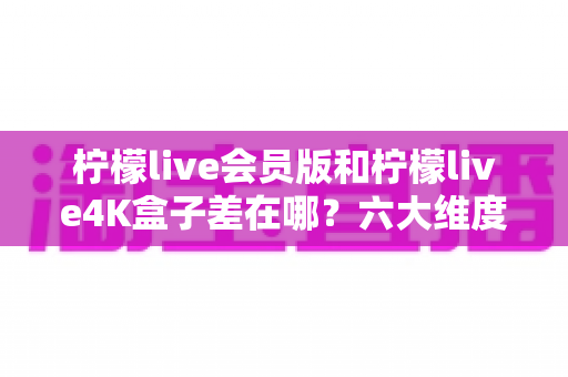 柠檬live会员版和柠檬live4K盒子差在哪？六大维度全方位对比，帮你选出最合适的观影方案