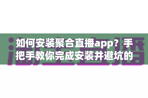 如何安装聚合直播app？手把手教你完成安装并避坑的完整指南