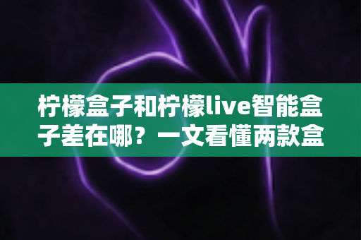 柠檬盒子和柠檬live智能盒子差在哪?一文看懂两款盒子的核心区别与选购指南 柠檬盒子和柠檬live智能盒子差在哪?一文看懂两款盒子的核心区别与选购指南