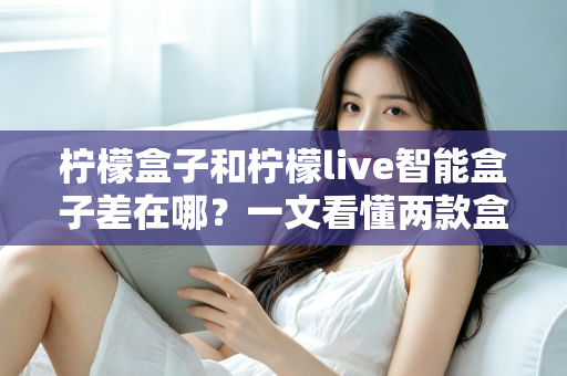 柠檬盒子和柠檬live智能盒子差在哪？一文看懂两款盒子的核心区别与选购指南