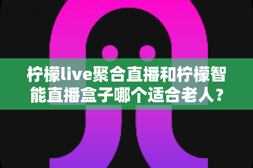柠檬live聚合直播和柠檬智能直播盒子哪个适合老人？一文看懂优缺点与选购建议