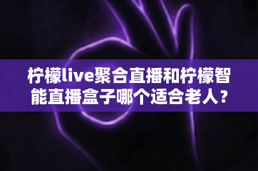 柠檬live聚合直播和柠檬智能直播盒子哪个适合老人？一文看懂优缺点与选购建议