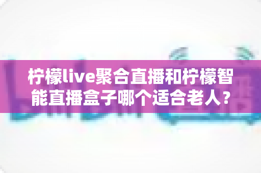 柠檬live聚合直播和柠檬智能直播盒子哪个适合老人？一文看懂优缺点与选购建议
