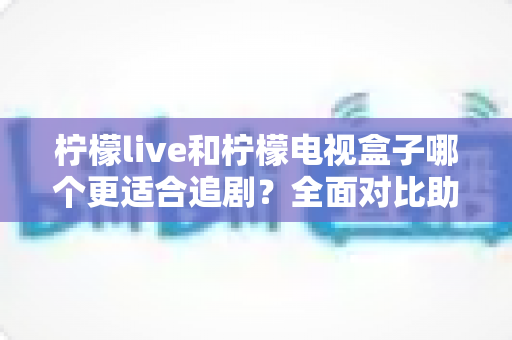 柠檬live和柠檬电视盒子哪个更适合追剧？全面对比助你选出最佳追剧神器