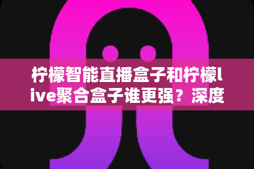 柠檬智能直播盒子和柠檬live聚合盒子谁更强？深度对比评测帮你选对不踩坑