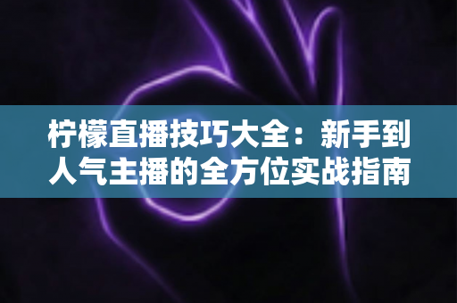 柠檬直播技巧大全:新手到人气主播的全方位实战指南 柠檬直播技巧大全:新手到人气主播的全方位实战指南