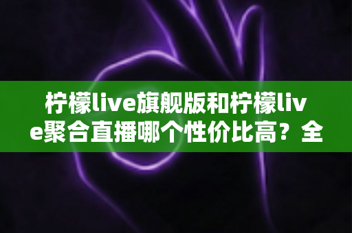 柠檬live旗舰版和柠檬live聚合直播哪个性价比高?全方位对比解析助你理性选购 柠檬live旗舰版和柠檬live聚合直播哪个性价比高?全方位对比解析助你理性选购