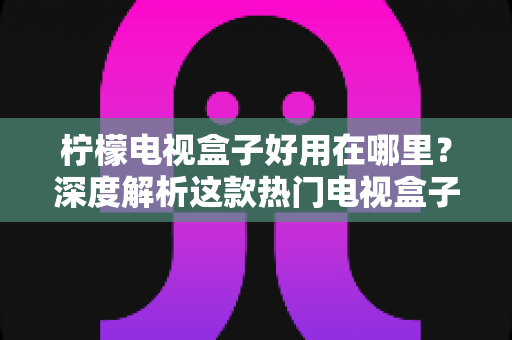 柠檬电视盒子好用在哪里？深度解析这款热门电视盒子的真实优势与使用体验
