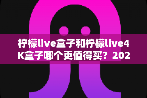 柠檬live盒子和柠檬live4K盒子哪个更值得买？2025年深度对比评测与选购指南