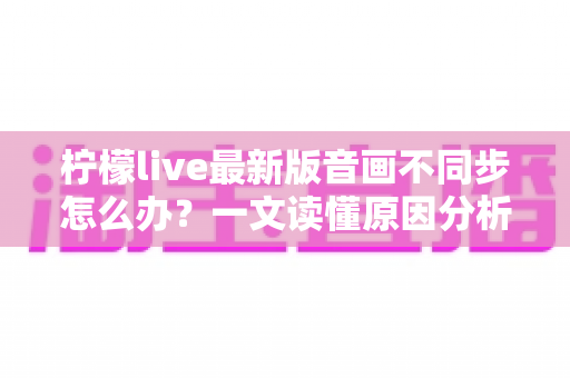 柠檬live最新版音画不同步怎么办?一文读懂原因分析与高效解决方法 柠檬live最新版音画不同步怎么办?一文读懂原因分析与高效解决方法