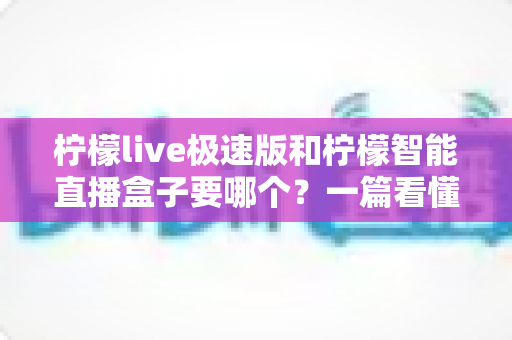 柠檬live极速版和柠檬智能直播盒子要哪个？一篇看懂区别与选购思路的实用指南