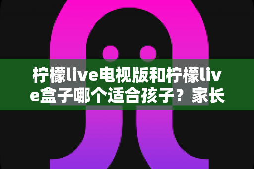 柠檬live电视版和柠檬live盒子哪个适合孩子?家长选购与使用全攻略 柠檬live电视版和柠檬live盒子哪个适合孩子?家长选购与使用全攻略