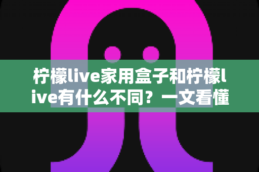 柠檬live家用盒子和柠檬live有什么不同？一文看懂两者区别，选对不选贵