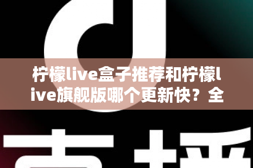 柠檬live盒子推荐和柠檬live旗舰版哪个更新快?全方位深度对比分析与选购指南 柠檬live盒子推荐和柠檬live旗舰版哪个更新快?全方位深度对比分析与选购指南