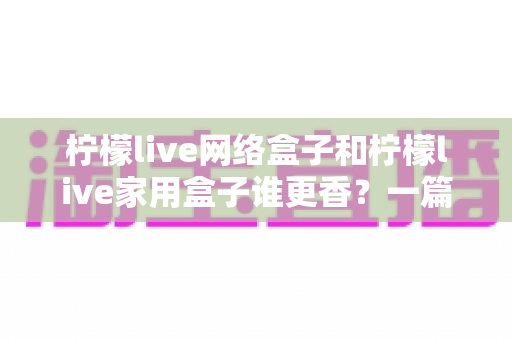 柠檬live网络盒子和柠檬live家用盒子谁更香？一篇看懂差异的选购指南