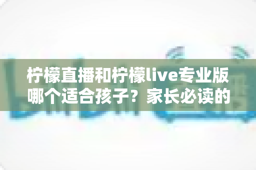 柠檬直播和柠檬live专业版哪个适合孩子？家长必读的深度对比与选择指南