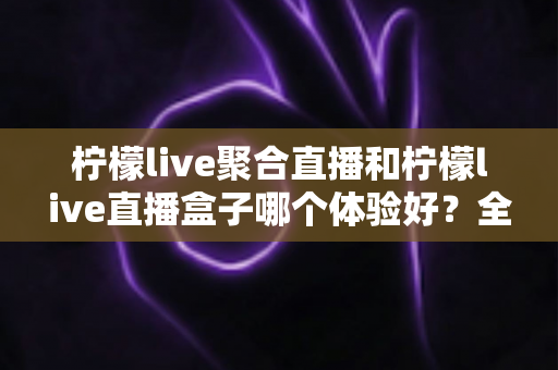 柠檬live聚合直播和柠檬live直播盒子哪个体验好？全面对比评测帮你选出更合适的直播工具