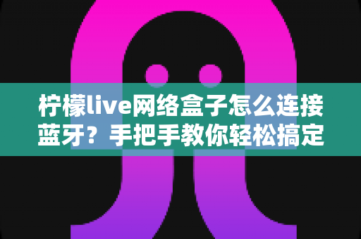 柠檬live网络盒子怎么连接蓝牙?手把手教你轻松搞定无线设备配对的完整指南 柠檬live网络盒子怎么连接蓝牙?手把手教你轻松搞定无线设备配对的完整指南