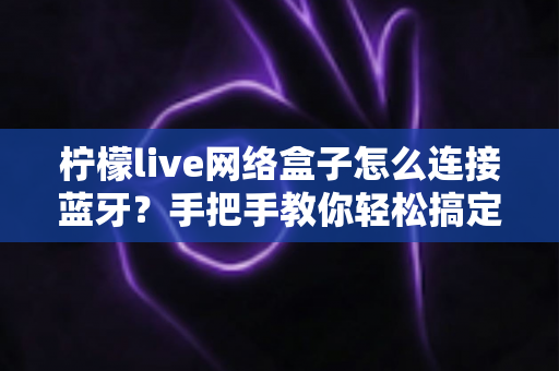柠檬live网络盒子怎么连接蓝牙?手把手教你轻松搞定无线设备配对的完整指南 柠檬live网络盒子怎么连接蓝牙?手把手教你轻松搞定无线设备配对的完整指南