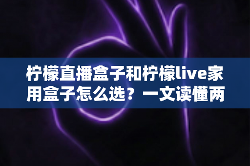 柠檬直播盒子和柠檬live家用盒子怎么选？一文读懂两款电视盒子的核心差异与选购攻略