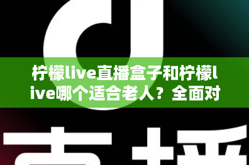 柠檬live直播盒子和柠檬live哪个适合老人？全面对比帮您轻松做出明智选择