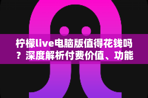 柠檬live电脑版值得花钱吗？深度解析付费价值、功能体验与理性消费指南
