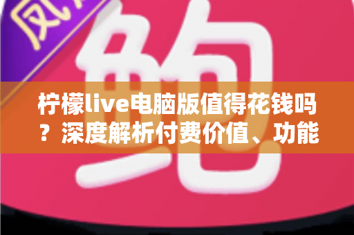 柠檬live电脑版值得花钱吗？深度解析付费价值、功能体验与理性消费指南